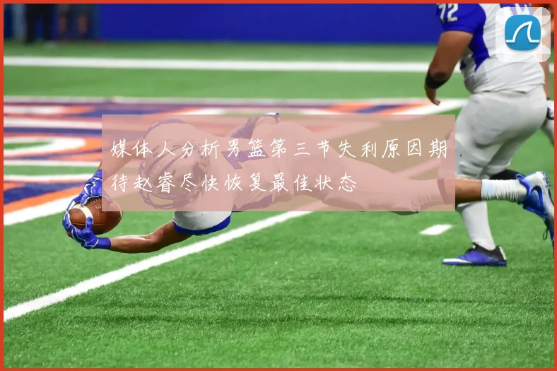 媒体人分析男篮第三节失利原因期待赵睿尽快恢复最佳状态