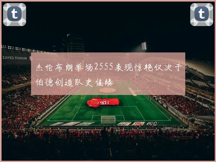 杰伦布朗单场2555表现惊艳仅次于伯德创造队史佳绩