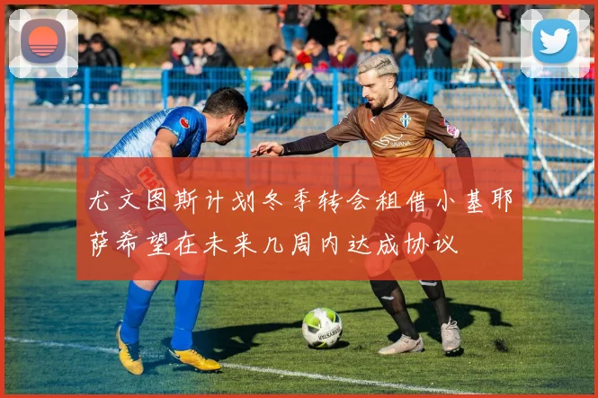 尤文图斯计划冬季转会租借小基耶萨希望在未来几周内达成协议