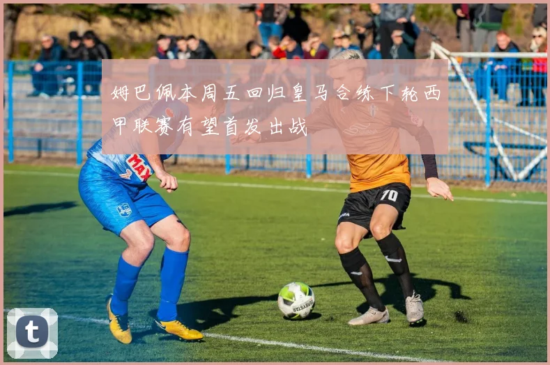 姆巴佩本周五回归皇马合练下轮西甲联赛有望首发出战