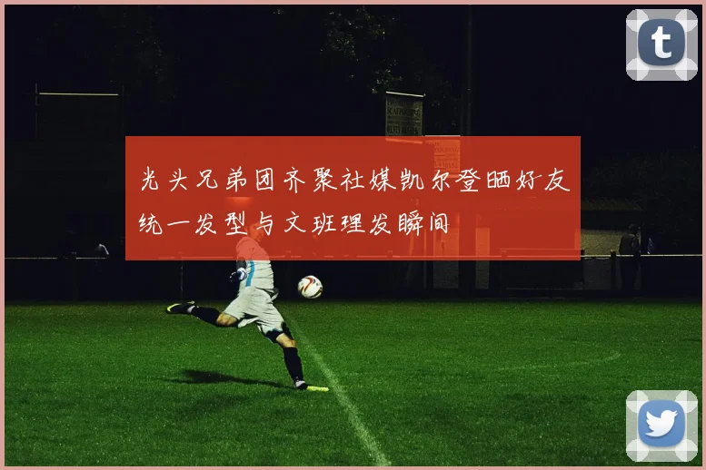 光头兄弟团齐聚社媒凯尔登晒好友统一发型与文班理发瞬间