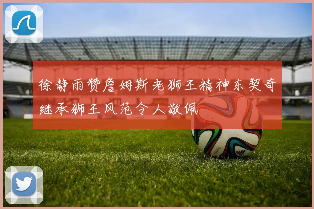 徐静雨赞詹姆斯老狮王精神东契奇继承狮王风范令人敬佩
