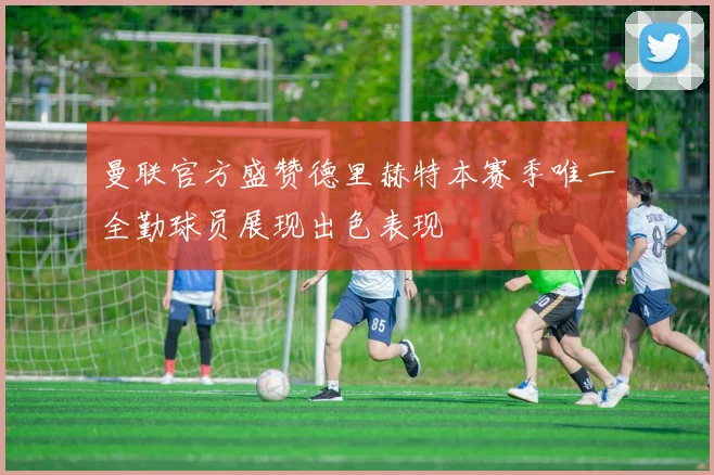 曼联官方盛赞德里赫特本赛季唯一全勤球员展现出色表现