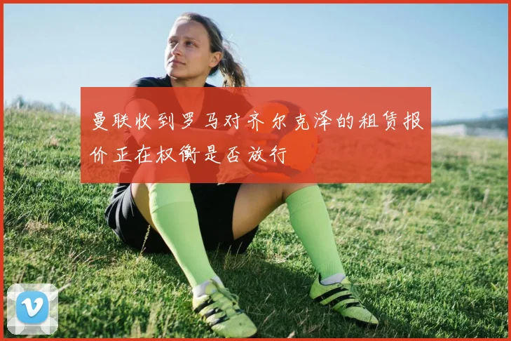 曼联收到罗马对齐尔克泽的租赁报价正在权衡是否放行