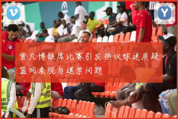 曾凡博缺席比赛引发热议球迷质疑篮网表现与退票问题
