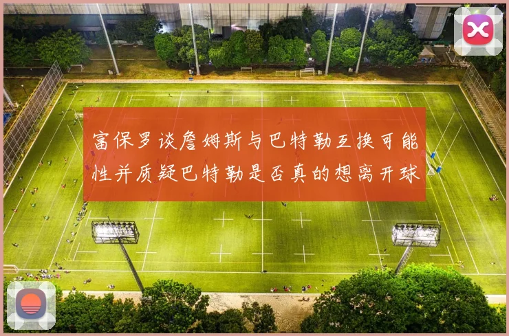 富保罗谈詹姆斯与巴特勒互换可能性并质疑巴特勒是否真的想离开球队