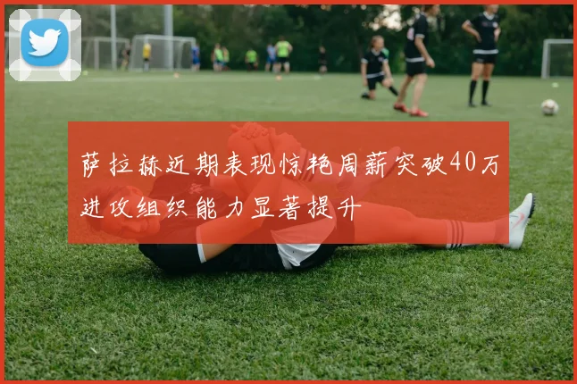 萨拉赫近期表现惊艳周薪突破40万进攻组织能力显著提升