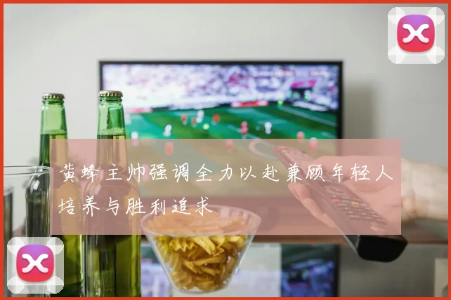 黄蜂主帅强调全力以赴兼顾年轻人培养与胜利追求
