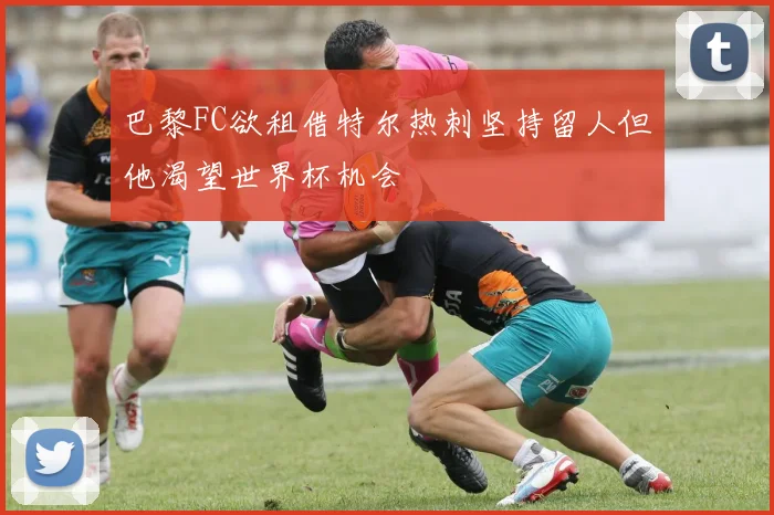 巴黎FC欲租借特尔热刺坚持留人但他渴望世界杯机会