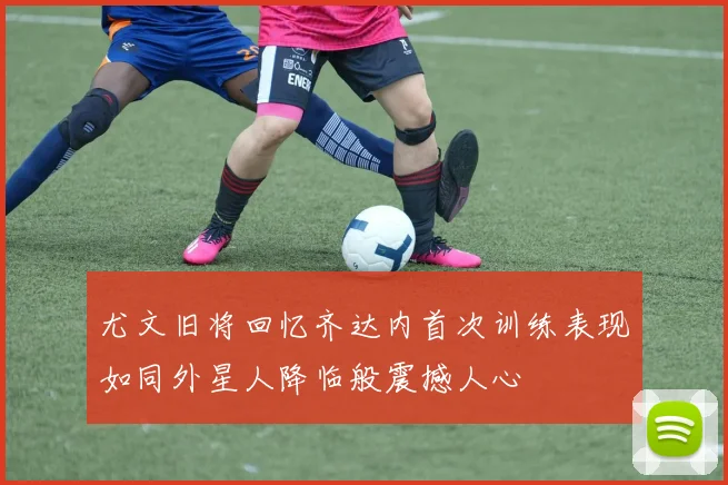 尤文旧将回忆齐达内首次训练表现如同外星人降临般震撼人心