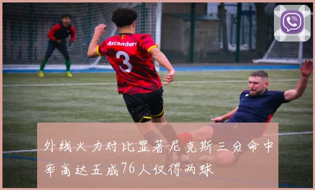 外线火力对比显著尼克斯三分命中率高达五成76人仅得两球