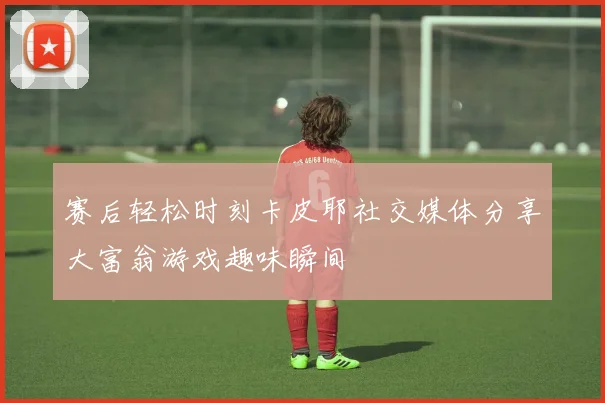 赛后轻松时刻卡皮耶社交媒体分享大富翁游戏趣味瞬间