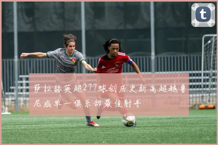 萨拉赫英超277球创历史新高超越鲁尼成单一俱乐部最佳射手
