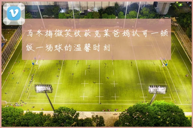 马冬梅微笑收获克莱爸妈认可一顿饭一场球的温馨时刻