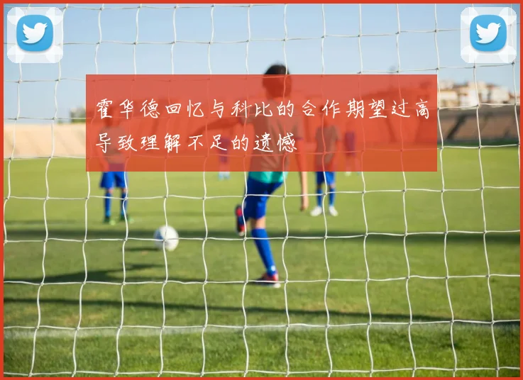 霍华德回忆与科比的合作期望过高导致理解不足的遗憾