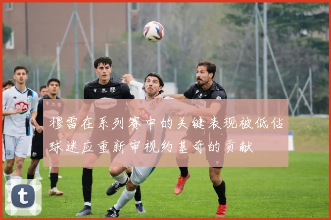 穆雷在系列赛中的关键表现被低估球迷应重新审视约基奇的贡献