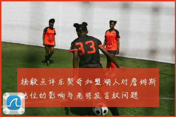 杨毅点评东契奇加盟湖人对詹姆斯地位的影响与老将发言权问题