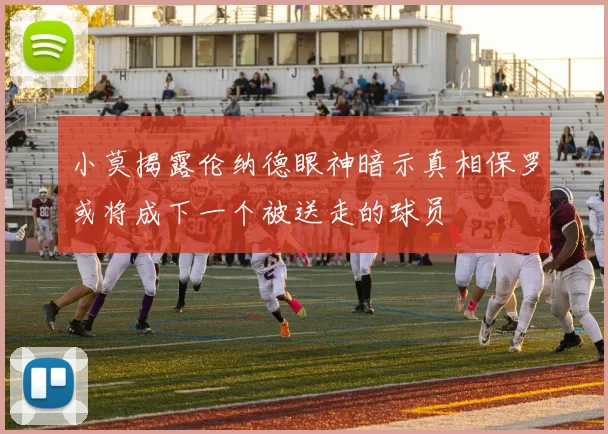 小莫揭露伦纳德眼神暗示真相保罗或将成下一个被送走的球员