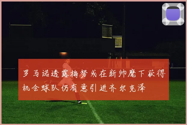 罗马诺透露梅努或在新帅麾下获得机会球队仍有意引进齐尔克泽