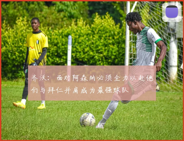 齐沃：面对阿森纳必须全力以赴他们与拜仁并肩成为最强球队